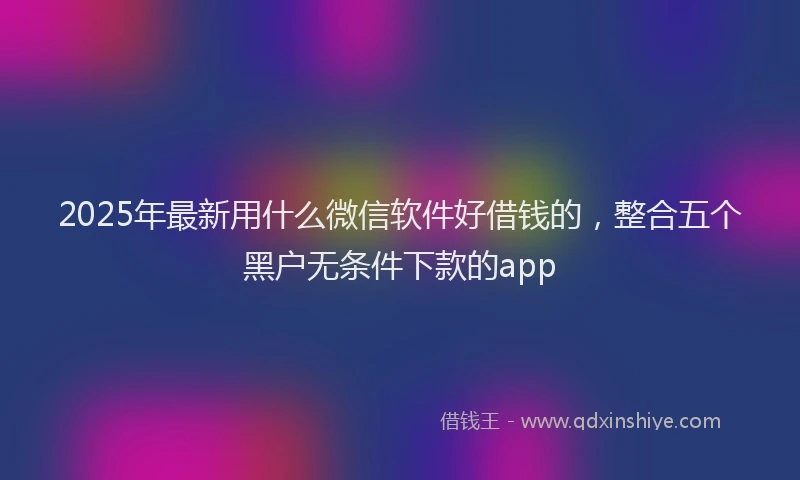 2025年最新用什么微信软件好借钱的，整合五个黑户无条件下款的app