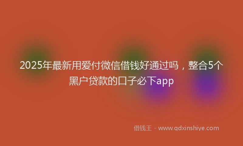 2025年最新用爱付微信借钱好通过吗，整合5个黑户贷款的口子必下app