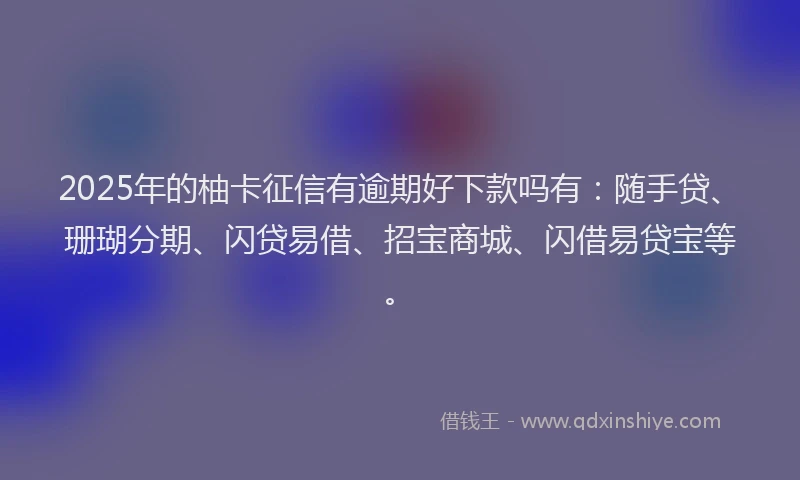 2025年的柚卡征信有逾期好下款吗有：随手贷、珊瑚分期、闪贷易借、招宝商城、闪借易贷宝等。