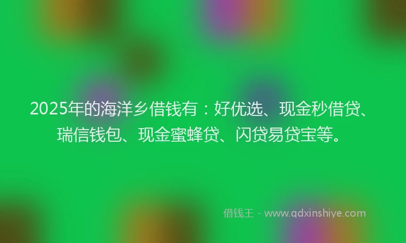 2025年的海洋乡借钱有：好优选、现金秒借贷、瑞信钱包、现金蜜蜂贷、闪贷易贷宝等。