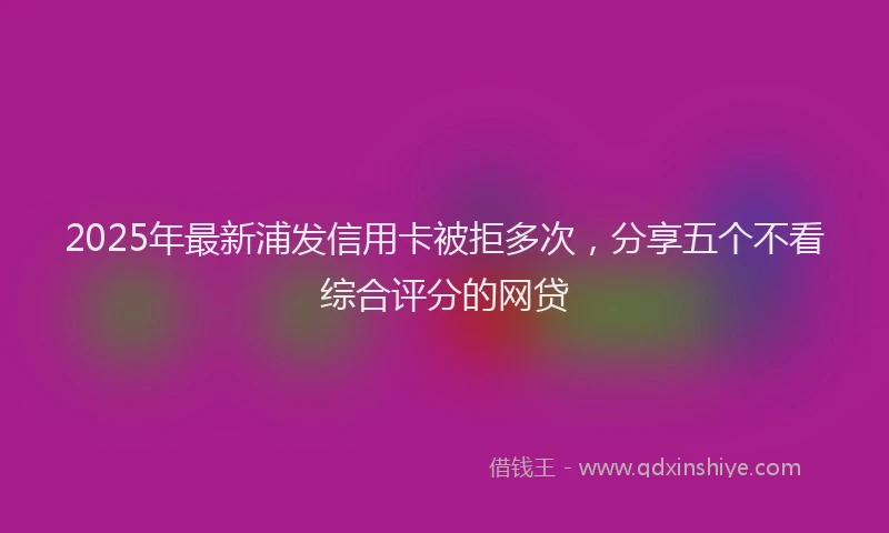 2025年最新浦发信用卡被拒多次，分享五个不看综合评分的网贷