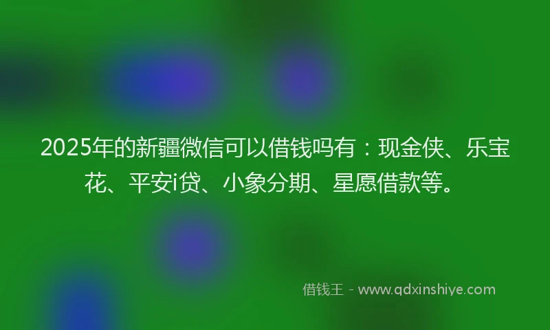 2025年的新疆微信可以借钱吗有：现金侠、乐宝花、平安i贷、小象分期、星愿借款等。