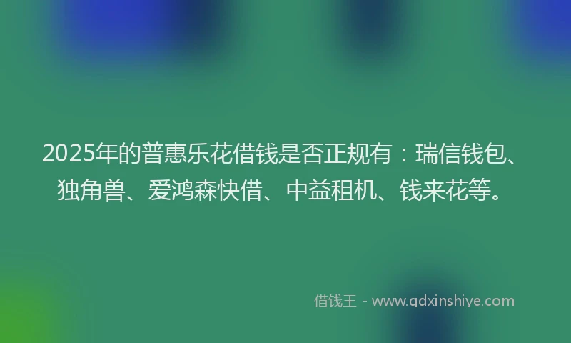 2025年的普惠乐花借钱是否正规有：瑞信钱包、独角兽、爱鸿森快借、中益租机、钱来花等。