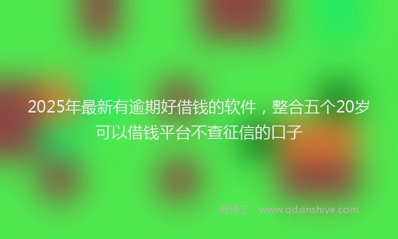 2025年最新有逾期好借钱的软件，整合五个20岁可以借钱平台不查征信的口子