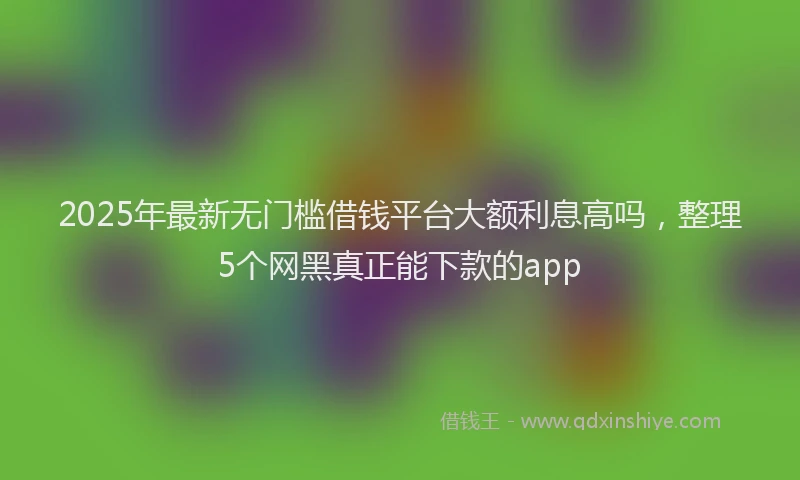 2025年最新无门槛借钱平台大额利息高吗，整理5个网黑真正能下款的app