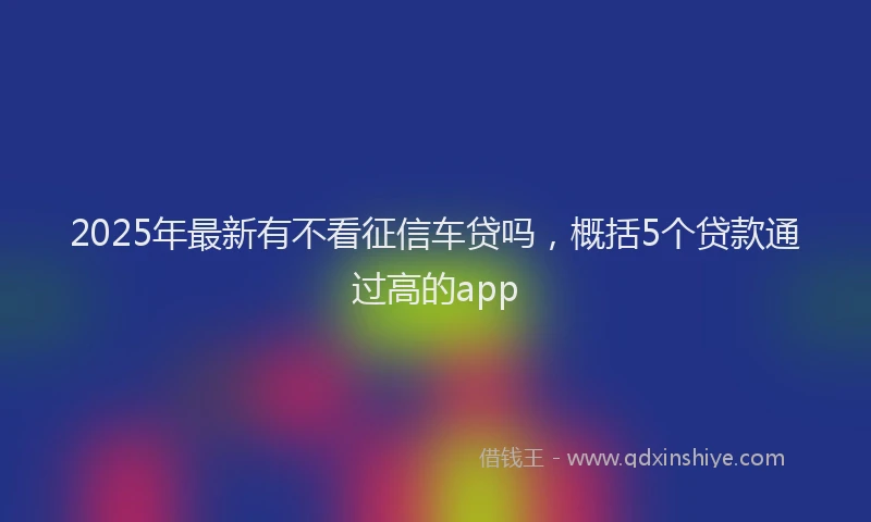 2025年最新有不看征信车贷吗，概括5个贷款通过高的app