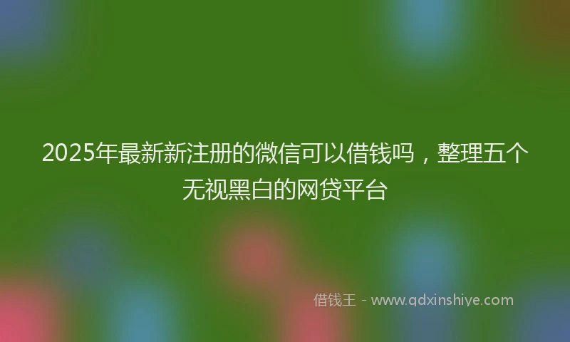 2025年最新新注册的微信可以借钱吗，整理五个无视黑白的网贷平台