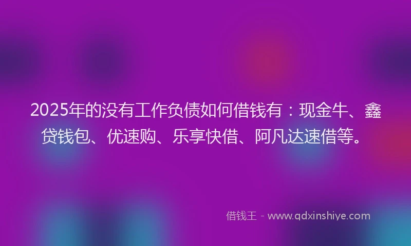 2025年的没有工作负债如何借钱有：现金牛、鑫贷钱包、优速购、乐享快借、阿凡达速借等。