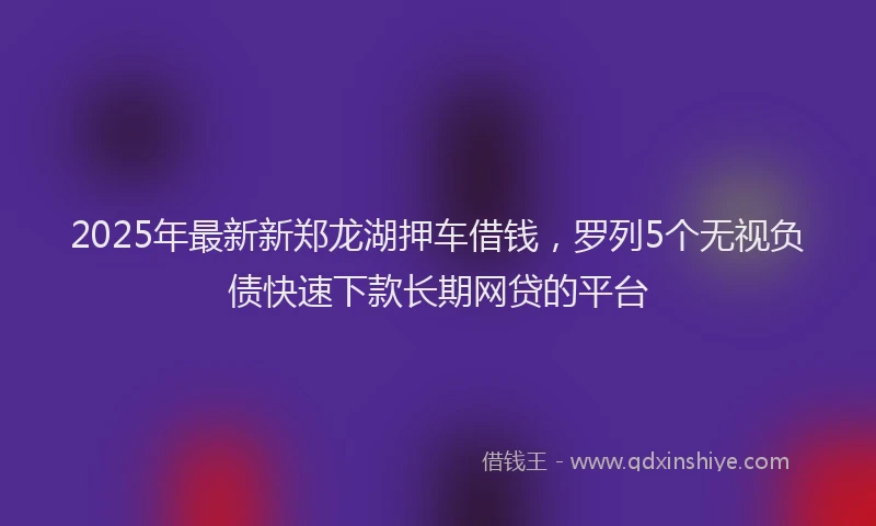 2025年最新新郑龙湖押车借钱，罗列5个无视负债快速下款长期网贷的平台