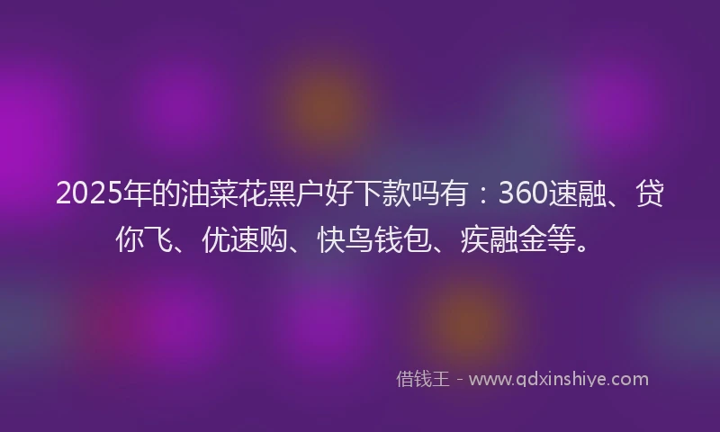 2025年的油菜花黑户好下款吗有：360速融、贷你飞、优速购、快鸟钱包、疾融金等。