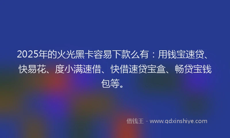 2025年的火光黑卡容易下款么有：用钱宝速贷、快易花、度小满速借、快借速贷宝盒、畅贷宝钱包等。