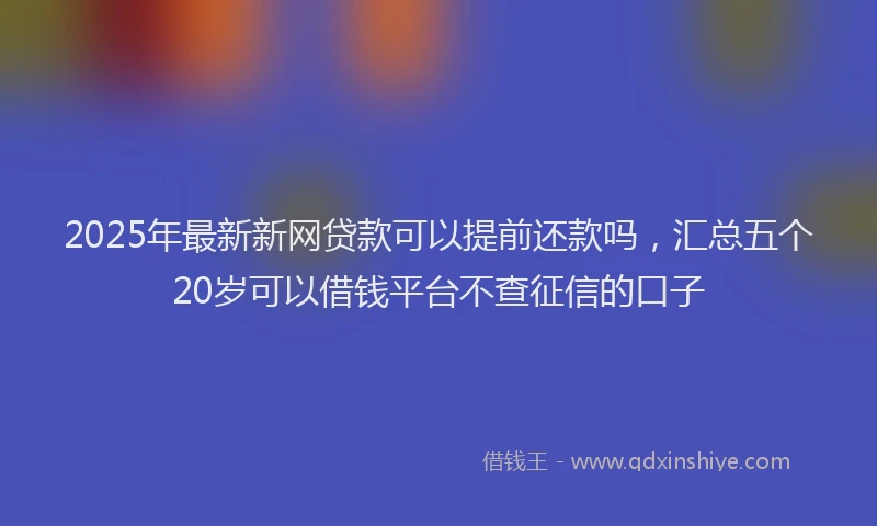 2025年最新新网贷款可以提前还款吗，汇总五个20岁可以借钱平台不查征信的口子