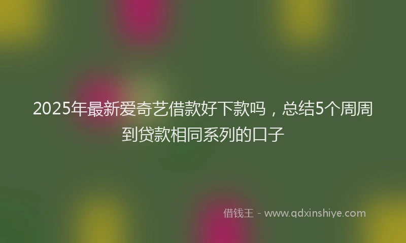 2025年最新爱奇艺借款好下款吗，总结5个周周到贷款相同系列的口子