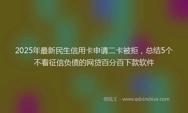 2025年最新民生信用卡申请二卡被拒，总结5个不看征信负债的网贷百分百下款软件