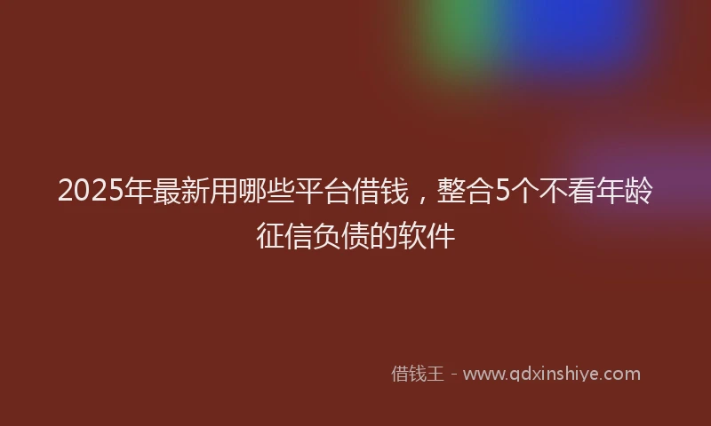 2025年最新用哪些平台借钱，整合5个不看年龄征信负债的软件