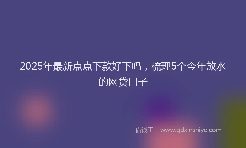 2025年最新点点下款好下吗，梳理5个今年放水的网贷口子