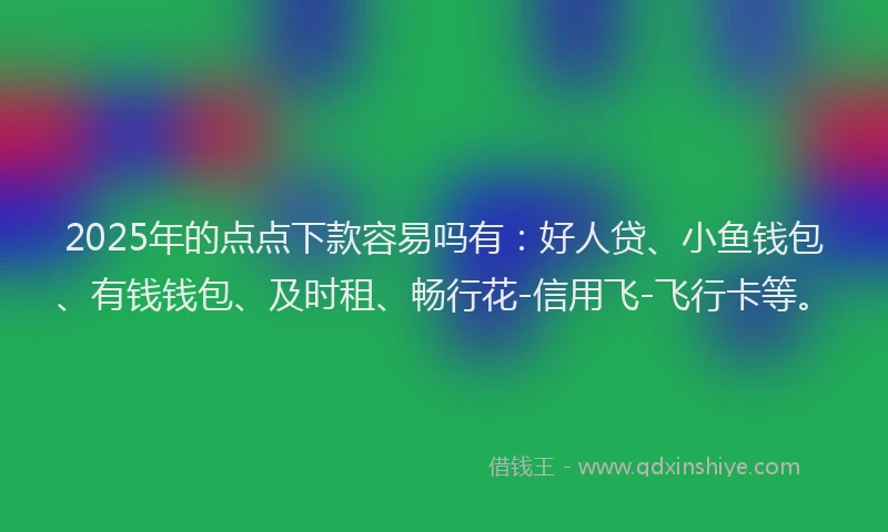 2025年的点点下款容易吗有：好人贷、小鱼钱包、有钱钱包、及时租、畅行花-信用飞-飞行卡等。