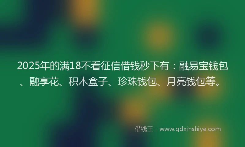 2025年的满18不看征信借钱秒下有：融易宝钱包、融享花、积木盒子、珍珠钱包、月亮钱包等。