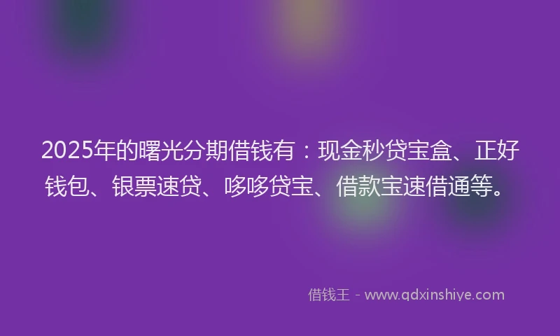 2025年的曙光分期借钱有：现金秒贷宝盒、正好钱包、银票速贷、哆哆贷宝、借款宝速借通等。