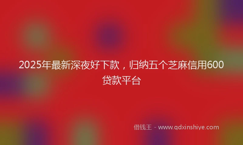 2025年最新深夜好下款，归纳五个芝麻信用600贷款平台