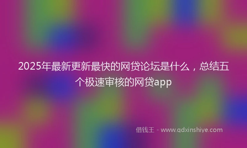 2025年最新更新最快的网贷论坛是什么，总结五个极速审核的网贷app