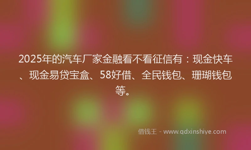 2025年的汽车厂家金融看不看征信有：现金快车、现金易贷宝盒、58好借、全民钱包、珊瑚钱包等。