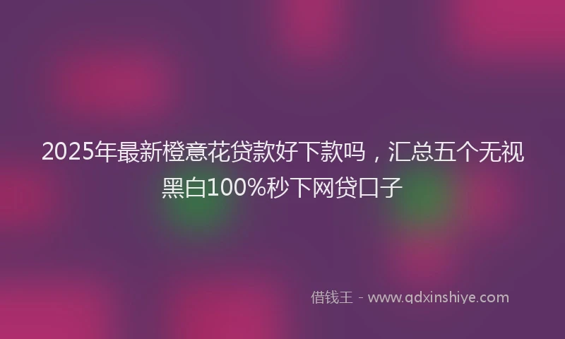 2025年最新橙意花贷款好下款吗，汇总五个无视黑白100%秒下网贷口子
