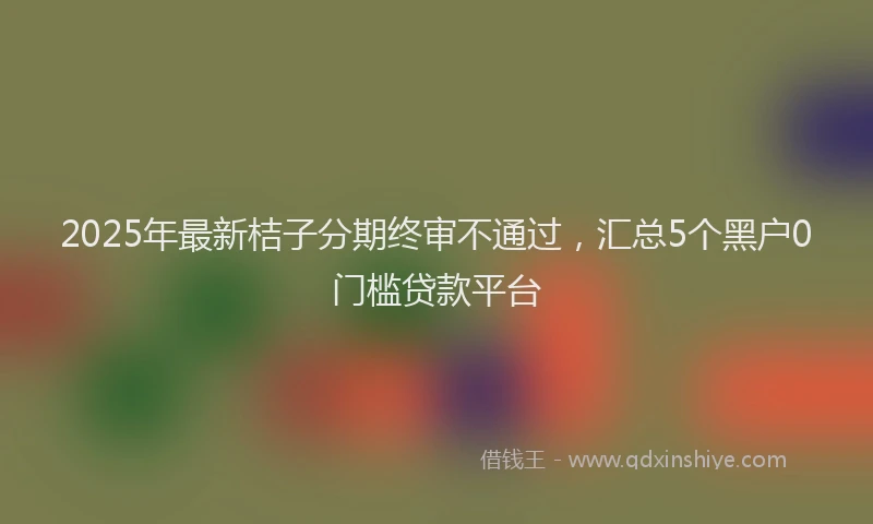 2025年最新桔子分期终审不通过，汇总5个黑户0门槛贷款平台