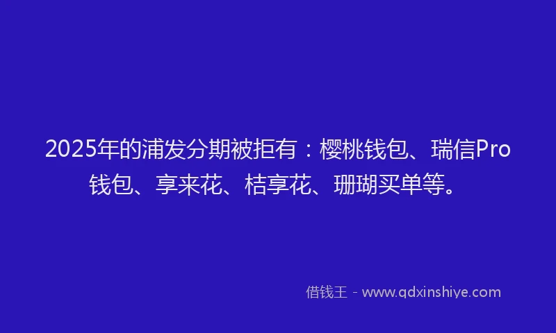 2025年的浦发分期被拒有：樱桃钱包、瑞信Pro钱包、享来花、桔享花、珊瑚买单等。