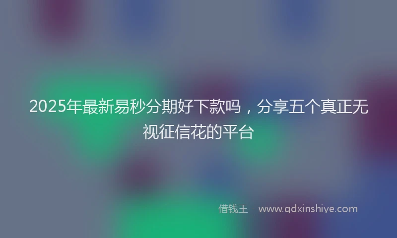 2025年最新易秒分期好下款吗，分享五个真正无视征信花的平台