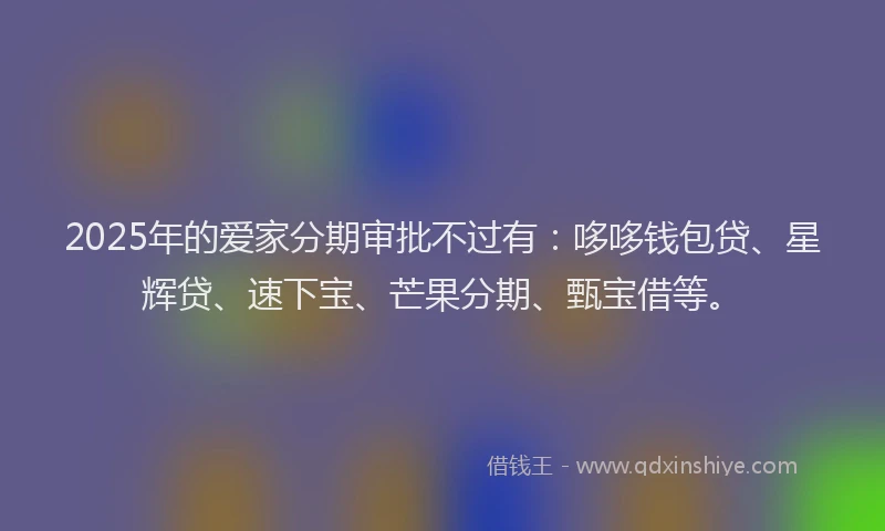 2025年的爱家分期审批不过有：哆哆钱包贷、星辉贷、速下宝、芒果分期、甄宝借等。