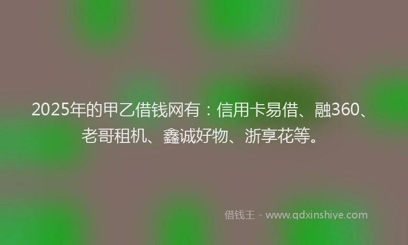 2025年的甲乙借钱网有：信用卡易借、融360、老哥租机、鑫诚好物、浙享花等。