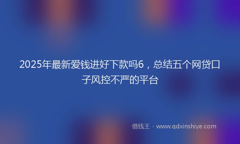 2025年最新爱钱进好下款吗6，总结五个网贷口子风控不严的平台