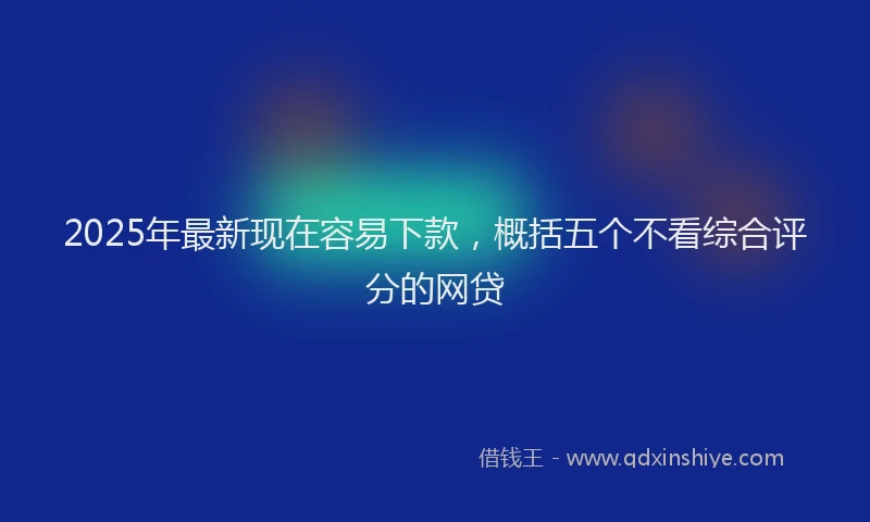 2025年最新现在容易下款，概括五个不看综合评分的网贷