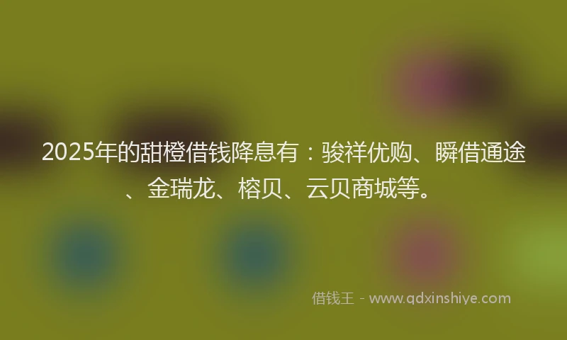 2025年的甜橙借钱降息有：骏祥优购、瞬借通途、金瑞龙、榕贝、云贝商城等。