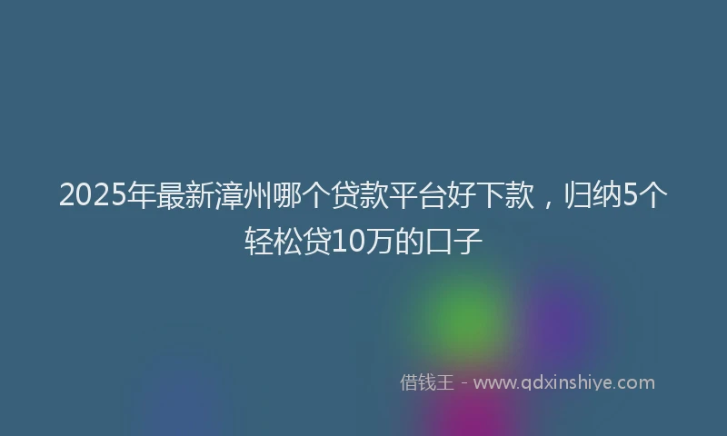 2025年最新漳州哪个贷款平台好下款，归纳5个轻松贷10万的口子