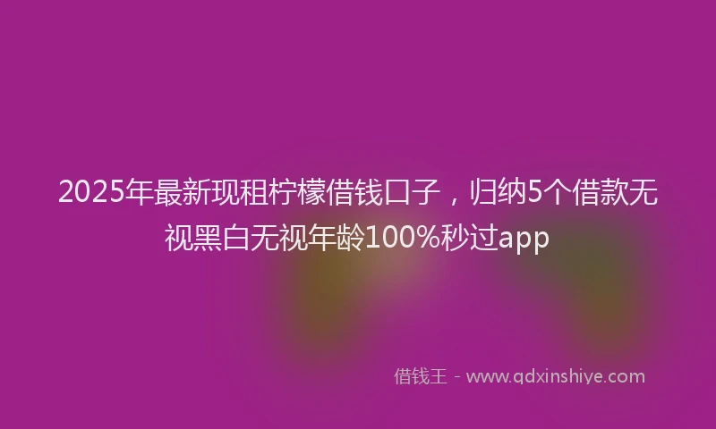 2025年最新现租柠檬借钱口子，归纳5个借款无视黑白无视年龄100%秒过app