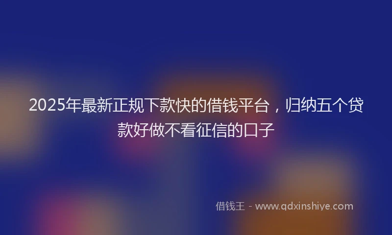 2025年最新正规下款快的借钱平台，归纳五个贷款好做不看征信的口子