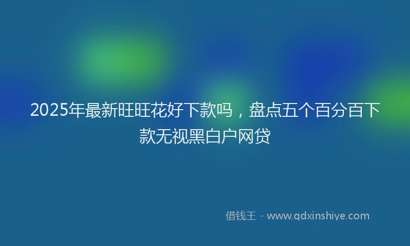 2025年最新旺旺花好下款吗，盘点五个百分百下款无视黑白户网贷
