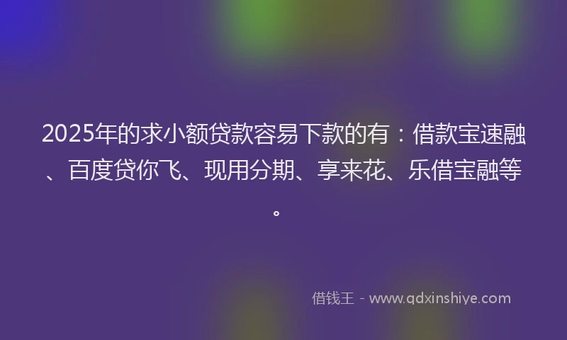 2025年的求小额贷款容易下款的有：借款宝速融、百度贷你飞、现用分期、享来花、乐借宝融等。