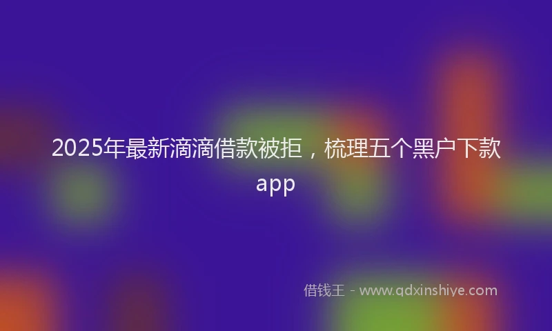 2025年最新滴滴借款被拒，梳理五个黑户下款app