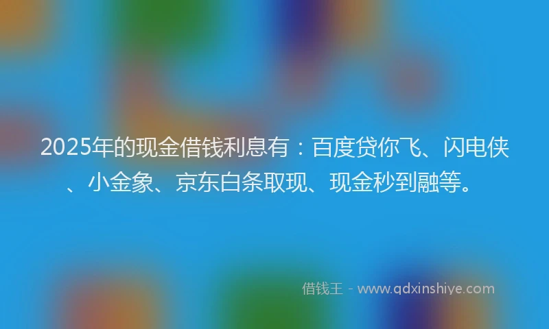 2025年的现金借钱利息有：百度贷你飞、闪电侠、小金象、京东白条取现、现金秒到融等。