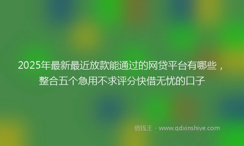 2025年最新最近放款能通过的网贷平台有哪些，整合五个急用不求评分快借无忧的口子
