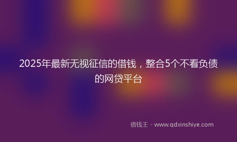 2025年最新无视征信的借钱，整合5个不看负债的网贷平台