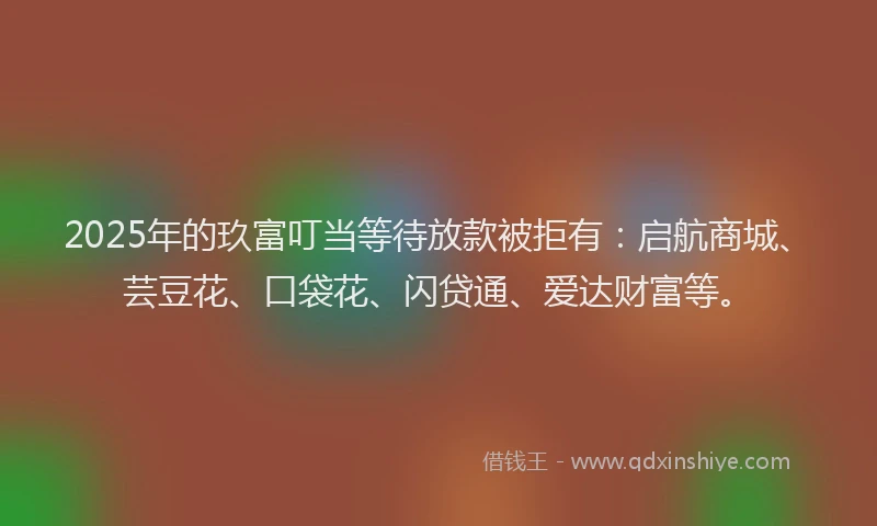 2025年的玖富叮当等待放款被拒有：启航商城、芸豆花、口袋花、闪贷通、爱达财富等。