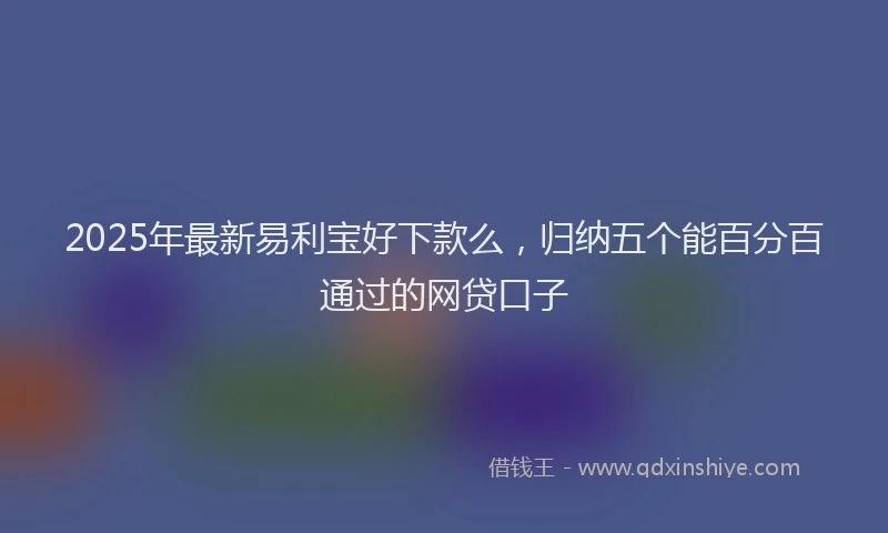 2025年最新易利宝好下款么，归纳五个能百分百通过的网贷口子