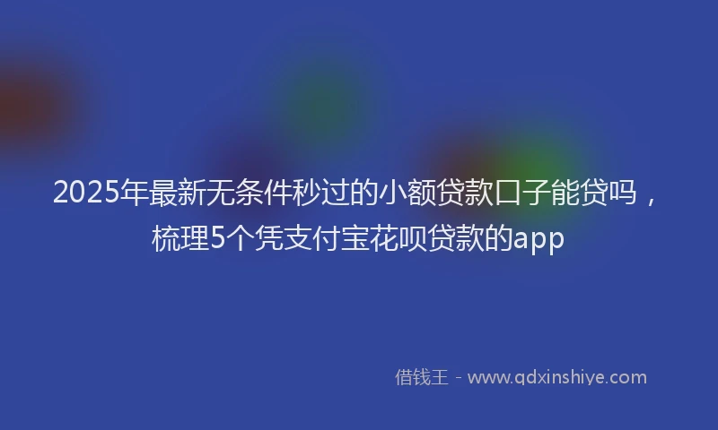 2025年最新无条件秒过的小额贷款口子能贷吗，梳理5个凭支付宝花呗贷款的app