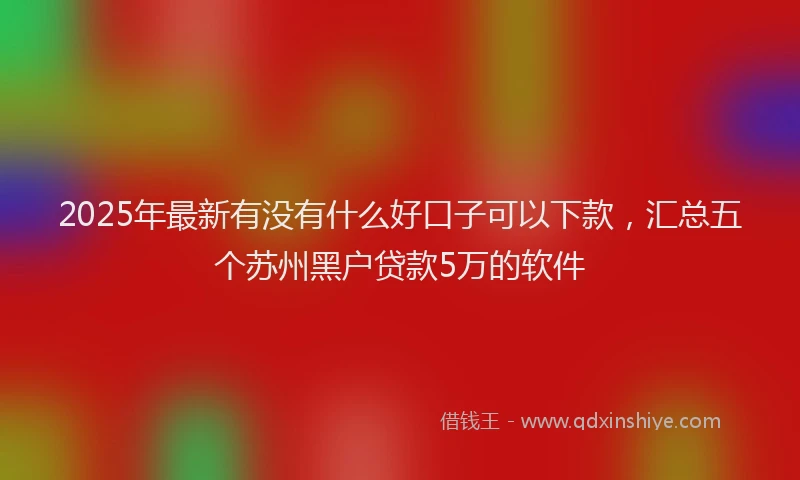 2025年最新有没有什么好口子可以下款，汇总五个苏州黑户贷款5万的软件