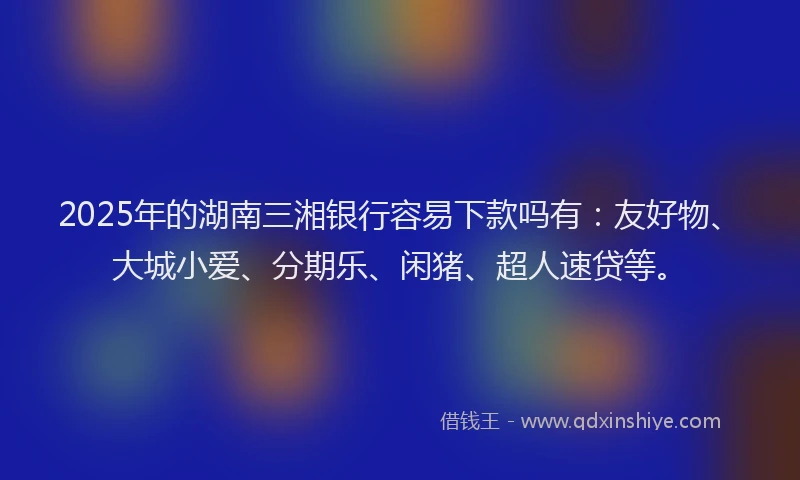 2025年的湖南三湘银行容易下款吗有：友好物、大城小爱、分期乐、闲猪、超人速贷等。