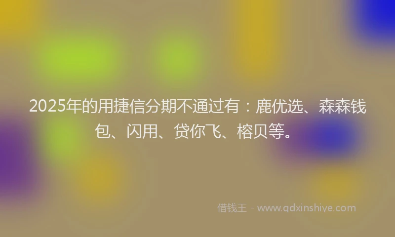 2025年的用捷信分期不通过有：鹿优选、森森钱包、闪用、贷你飞、榕贝等。